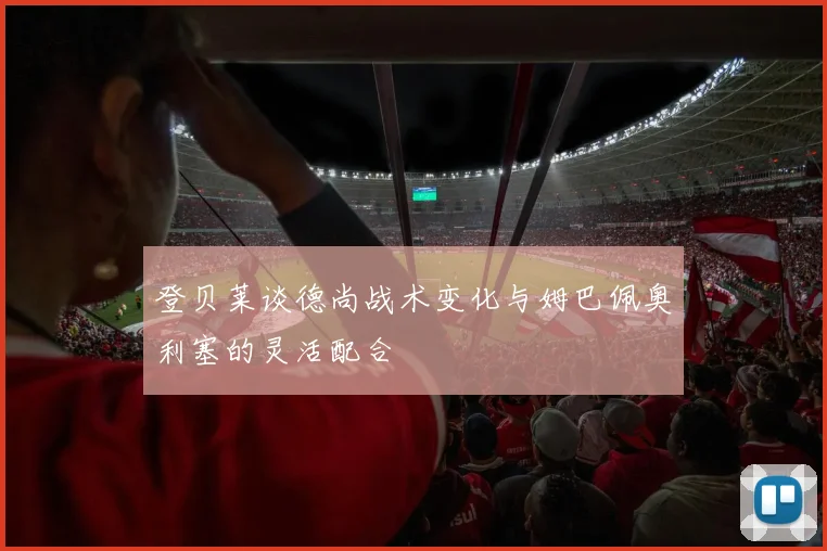 登贝莱谈德尚战术变化与姆巴佩奥利塞的灵活配合