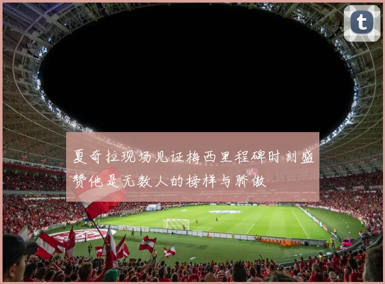 夏奇拉现场见证梅西里程碑时刻盛赞他是无数人的榜样与骄傲
