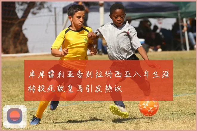 库库雷利亚告别拉玛西亚八年生涯转投死敌皇马引发热议
