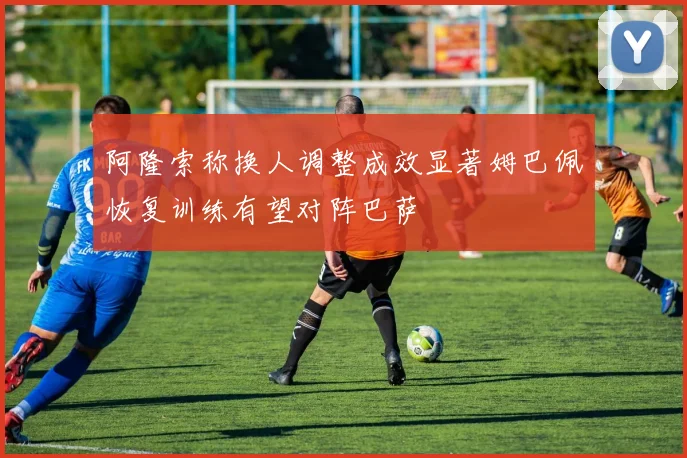 阿隆索称换人调整成效显著姆巴佩恢复训练有望对阵巴萨