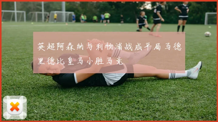 英超阿森纳与利物浦战成平局马德里德比皇马小胜马竞