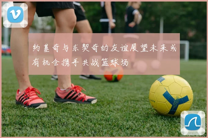 约基奇与东契奇的友谊展望未来或有机会携手共战篮球场