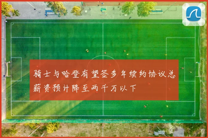 骑士与哈登有望签多年续约协议总薪资预计降至两千万以下