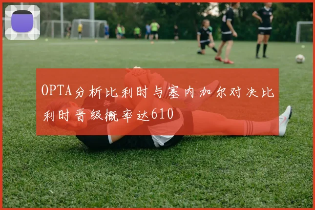 OPTA分析比利时与塞内加尔对决比利时晋级概率达610