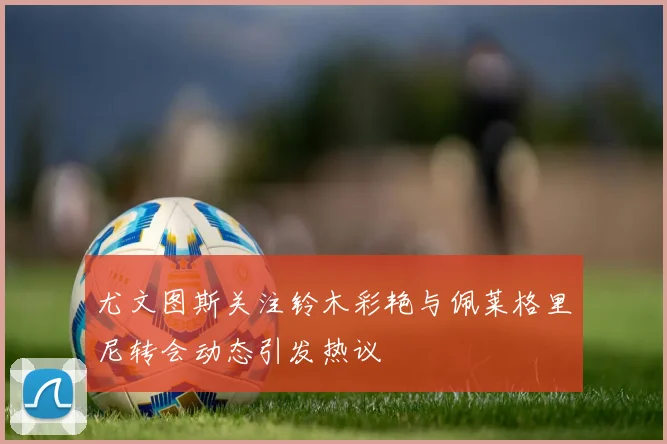 尤文图斯关注铃木彩艳与佩莱格里尼转会动态引发热议