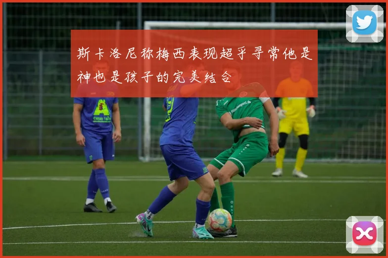 斯卡洛尼称梅西表现超乎寻常他是神也是孩子的完美结合