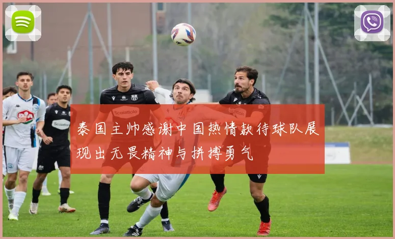 泰国主帅感谢中国热情款待球队展现出无畏精神与拼搏勇气
