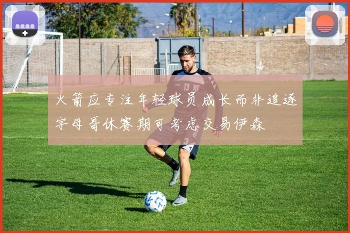 火箭应专注年轻球员成长而非追逐字母哥休赛期可考虑交易伊森