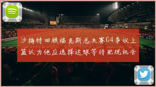 沙梅特回顾福克斯总决赛G4争议上篮认为他应选择运球等待犯规机会