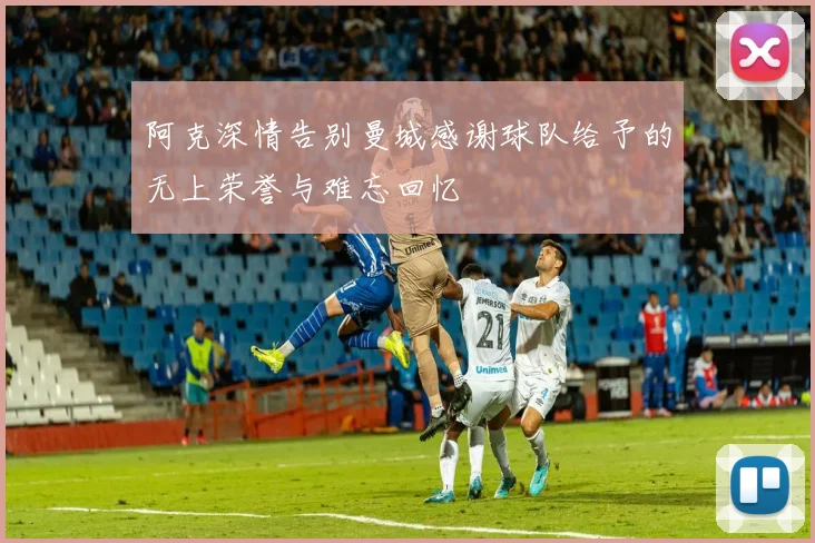 阿克深情告别曼城感谢球队给予的无上荣誉与难忘回忆
