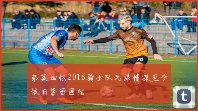 弗莱回忆2016骑士队兄弟情深至今依旧紧密团结