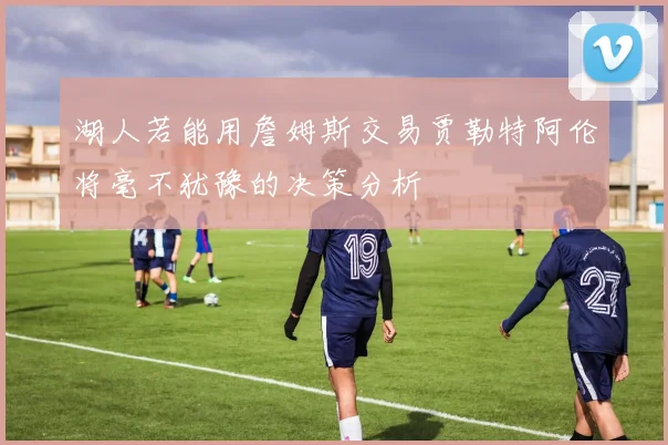 湖人若能用詹姆斯交易贾勒特阿伦将毫不犹豫的决策分析