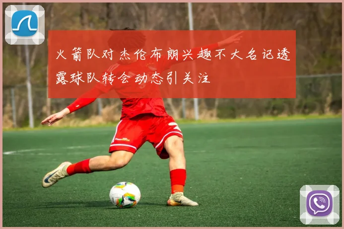 火箭队对杰伦布朗兴趣不大名记透露球队转会动态引关注