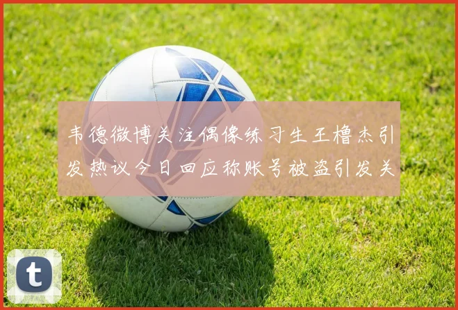 韦德微博关注偶像练习生王橹杰引发热议今日回应称账号被盗引发关注